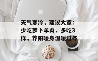 天气寒冷，建议大家：少吃萝卜羊肉，多吃3样，养阳暖身温暖过冬