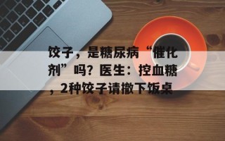 饺子，是糖尿病“催化剂”吗？医生：控血糖，2种饺子请撤下饭桌