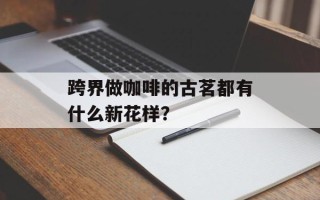 跨界做咖啡的古茗都有什么新花样？
