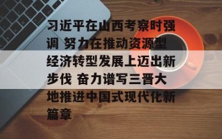 习近平在山西考察时强调 努力在推动资源型经济转型发展上迈出新步伐 奋力谱写三晋大地推进中国式现代化新篇章