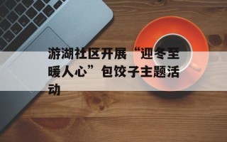 游湖社区开展“迎冬至暖人心”包饺子主题活动