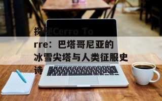 探秘Cerro Torre：巴塔哥尼亚的冰雪尖塔与人类征服史诗