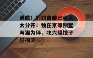 沸腾！刘钧自曝已和太太分开！独在京郊别墅与猫为伴，吃六碟饺子好搞笑
