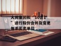 大同集团拟“10合1”进行股份合并及变更每手买卖单位