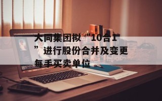 大同集团拟“10合1”进行股份合并及变更每手买卖单位