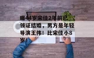 曝44岁宋佳2年前已领证结婚，男方是年轻导演王伟！比宋佳小8岁！