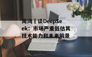 周鸿祎谈DeepSeek：市场严重低估其技术能力和未来前景