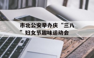 市北公安举办庆“三八”妇女节趣味运动会