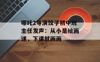 哪吒2导演饺子初中班主任发声：从小是绘画迷，下课就画画