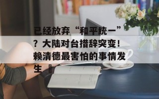 已经放弃“和平统一”？大陆对台措辞突变！赖清德最害怕的事情发生 ​