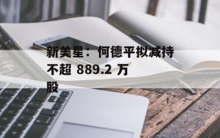 新美星：何德平拟减持不超 889.2 万股