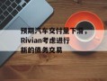 预期汽车交付量下滑，Rivian考虑进行新的债务交易
