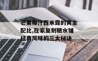 芒果椰汁西米露的黄金配比,在家复刻糖水铺经典风味的三大秘诀