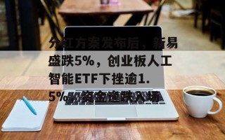 分红方案发布后，新易盛跌5%，创业板人工智能ETF下挫逾1.5%，资金逢跌入场