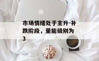市场情绪处于主升-补跌阶段，量能级别为 3
