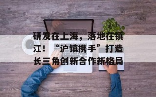 研发在上海，落地在镇江！“沪镇携手”打造长三角创新合作新格局