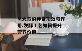 黑大蒜的神奇功效与作用,发酵工艺如何提升营养价值