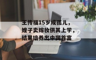 王传福15岁成孤儿，嫂子卖嫁妆供其上学，结果培养出中国首富