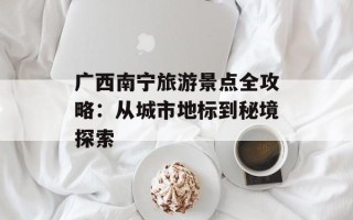 广西南宁旅游景点全攻略：从城市地标到秘境探索