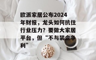欧派家居公布2024年财报，龙头如何抗住行业压力？要做大家居平台，但“不与装企争利”