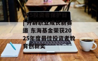 515投资者保护日 | 开辟职业成长新赛道 东海基金荣获2025年度最佳投资者教育创新奖