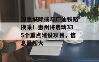 深惠城际或与广汕铁路换乘！惠州将启动335个重点建设项目，信息量超大