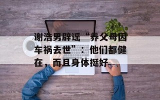 谢浩男辟谣“养父母因车祸去世”：他们都健在，而且身体挺好