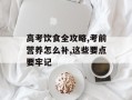高考饮食全攻略,考前营养怎么补,这些要点要牢记