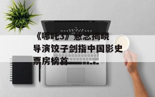 《哪吒3》悬念揭晓 导演饺子剑指中国影史票房榜首