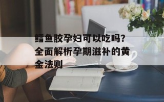鳕鱼胶孕妇可以吃吗？全面解析孕期滋补的黄金法则