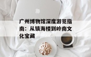广州博物馆深度游览指南：从镇海楼到岭南文化宝藏