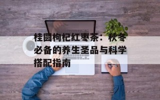 桂圆枸杞红枣茶：秋冬必备的养生圣品与科学搭配指南
