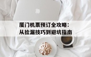 厦门机票预订全攻略：从捡漏技巧到避坑指南