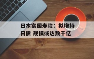 日本富国寿险：拟增持日债 规模或达数千亿