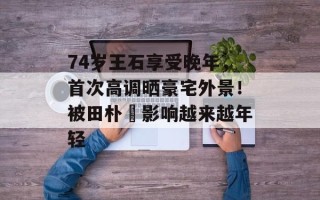 74岁王石享受晚年，首次高调晒豪宅外景！被田朴珺影响越来越年轻