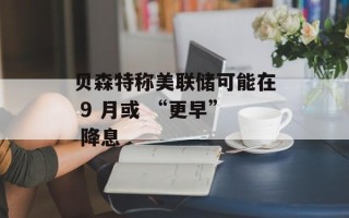 贝森特称美联储可能在 9 月或 “更早” 降息