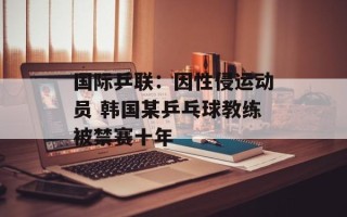 国际乒联：因性侵运动员 韩国某乒乓球教练被禁赛十年