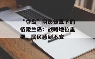 “夺岛”阴影笼罩下的格陵兰岛：战略地位重要，居民感到不安