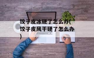 饺子皮冰硬了怎么办(饺子皮风干硬了怎么办)