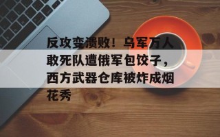 反攻变溃败！乌军万人敢死队遭俄军包饺子，西方武器仓库被炸成烟花秀
