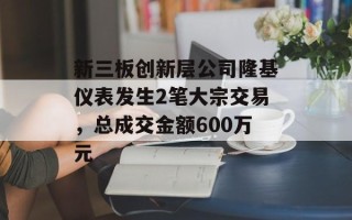 新三板创新层公司隆基仪表发生2笔大宗交易，总成交金额600万元