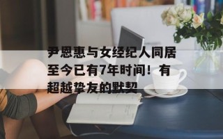 尹恩惠与女经纪人同居至今已有7年时间！有超越挚友的默契