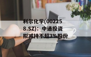 利尔化学(002258.SZ)：中通投资拟减持不超3%股份