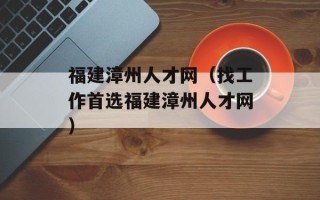 福建漳州人才网（找工作首选福建漳州人才网）