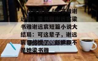 一口气看完《梁书雅谢远宸》梁书雅谢远宸梁书雅谢远宸短篇小说大结局：可这辈子，谢远宸要结婚了，新娘却不是她梁书雅