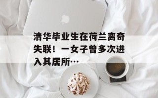 清华毕业生在荷兰离奇失联！一女子曾多次进入其居所…