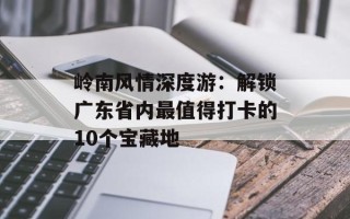 岭南风情深度游：解锁广东省内最值得打卡的10个宝藏地