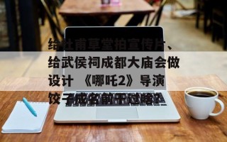 给杜甫草堂拍宣传片、给武侯祠成都大庙会做设计 《哪吒2》导演饺子成名前干过啥？