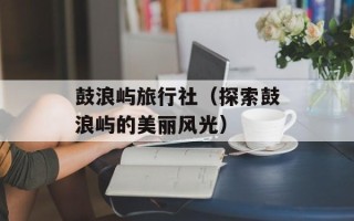 鼓浪屿旅行社（探索鼓浪屿的美丽风光）