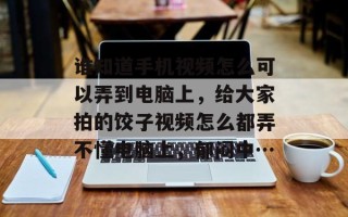 谁知道手机视频怎么可以弄到电脑上，给大家拍的饺子视频怎么都弄不懂电脑上，郁闷中…